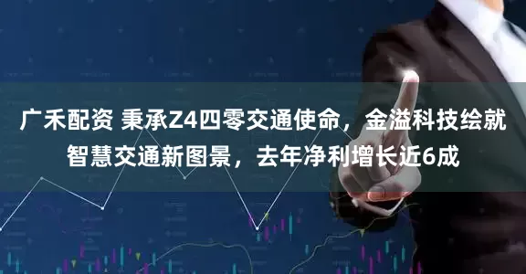 广禾配资 秉承Z4四零交通使命，金溢科技绘就智慧交通新图景，去年净利增长近6成