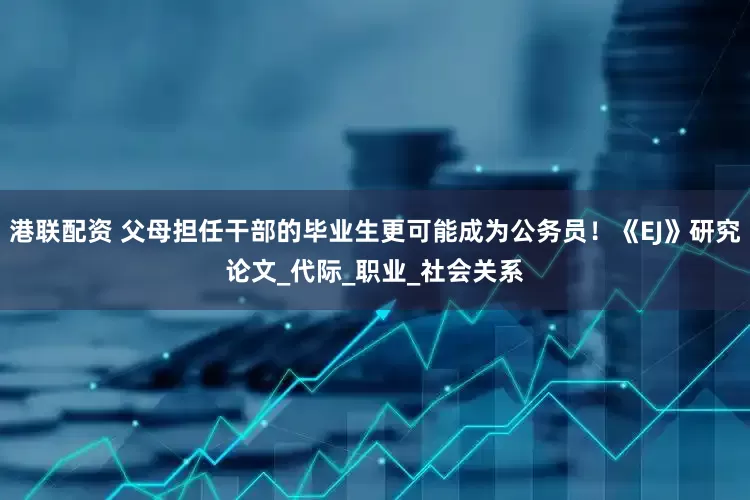 港联配资 父母担任干部的毕业生更可能成为公务员！《EJ》研究论文_代际_职业_社会关系