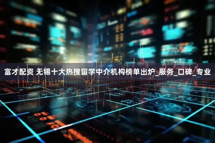 富才配资 无锡十大热搜留学中介机构榜单出炉_服务_口碑_专业