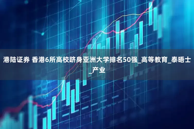 港陆证券 香港6所高校跻身亚洲大学排名50强_高等教育_泰晤士_产业