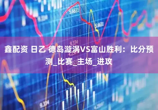 鑫配资 日乙 德岛漩涡VS富山胜利：比分预测_比赛_主场_进攻