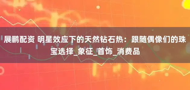 展鹏配资 明星效应下的天然钻石热：跟随偶像们的珠宝选择_象征_首饰_消费品