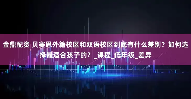 金鼎配资 贝赛思外籍校区和双语校区到底有什么差别？如何选择最适合孩子的？_课程_低年级_差异