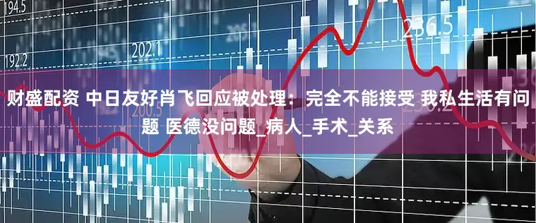 财盛配资 中日友好肖飞回应被处理：完全不能接受 我私生活有问题 医德没问题_病人_手术_关系