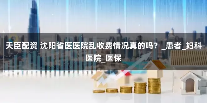 天臣配资 沈阳省医医院乱收费情况真的吗？_患者_妇科医院_医保