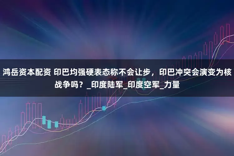 鸿岳资本配资 印巴均强硬表态称不会让步，印巴冲突会演变为核战争吗？_印度陆军_印度空军_力量