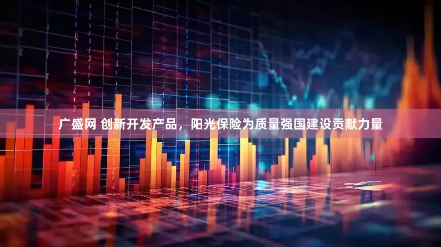 广盛网 创新开发产品，阳光保险为质量强国建设贡献力量