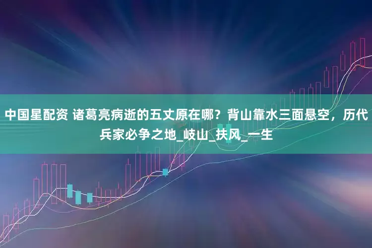 中国星配资 诸葛亮病逝的五丈原在哪？背山靠水三面悬空，历代兵家必争之地_岐山_扶风_一生