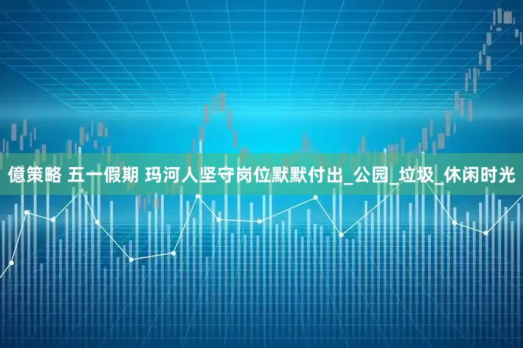 億策略 五一假期 玛河人坚守岗位默默付出_公园_垃圾_休闲时光