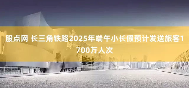 股点网 长三角铁路2025年端午小长假预计发送旅客1700万人次