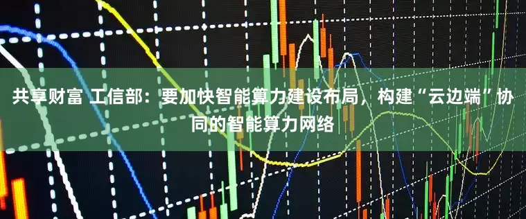 共享财富 工信部：要加快智能算力建设布局，构建“云边端”协同的智能算力网络