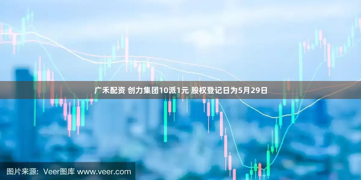 广禾配资 创力集团10派1元 股权登记日为5月29日