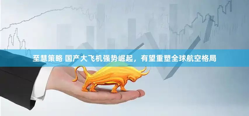 至慧策略 国产大飞机强势崛起，有望重塑全球航空格局