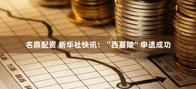 名鼎配资 新华社快讯：“西夏陵”申遗成功