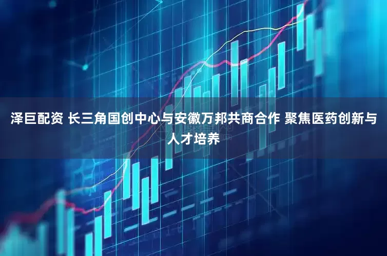 泽巨配资 长三角国创中心与安徽万邦共商合作 聚焦医药创新与人才培养