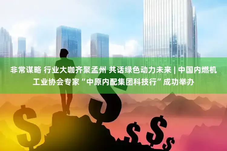 非常谋略 行业大咖齐聚孟州 共话绿色动力未来 | 中国内燃机工业协会专家“中原内配集团科技行”成功举办