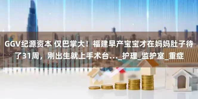 GGV纪源资本 仅巴掌大！福建早产宝宝才在妈妈肚子待了31周，刚出生就上手术台…_护理_监护室_重症