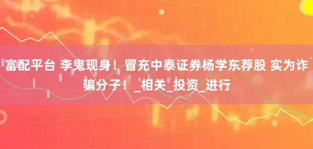 富配平台 李鬼现身！冒充中泰证券杨学东荐股 实为诈骗分子！_相关_投资_进行