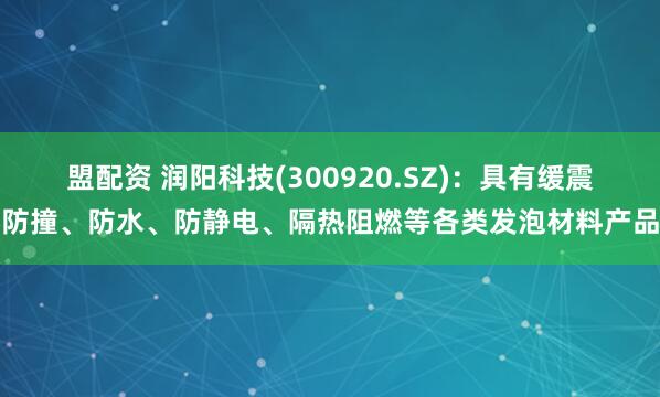 盟配资 润阳科技(300920.SZ)：具有缓震防撞、防水、防静电、隔热阻燃等各类发泡材料产品