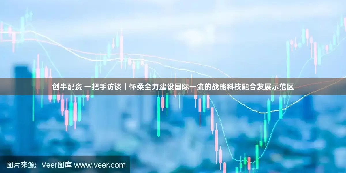 创牛配资 一把手访谈丨怀柔全力建设国际一流的战略科技融合发展示范区