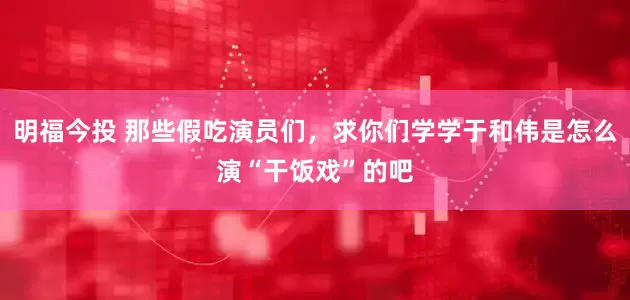 明福今投 那些假吃演员们，求你们学学于和伟是怎么演“干饭戏”的吧